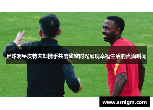 足球明星皮特夫妇携手共度甜蜜时光展现幸福生活的点滴瞬间
