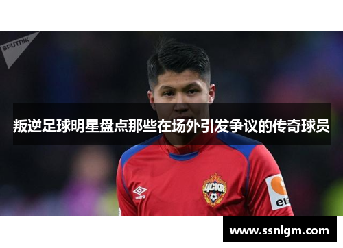 叛逆足球明星盘点那些在场外引发争议的传奇球员