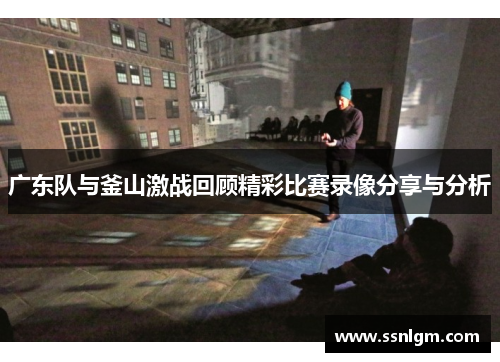 广东队与釜山激战回顾精彩比赛录像分享与分析