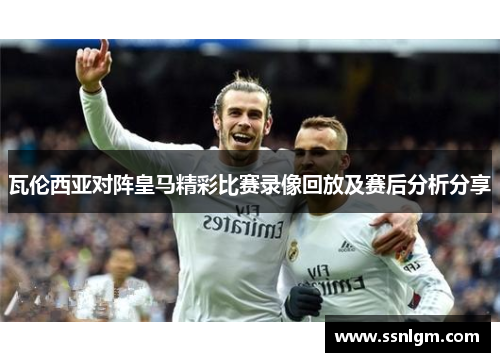 瓦伦西亚对阵皇马精彩比赛录像回放及赛后分析分享
