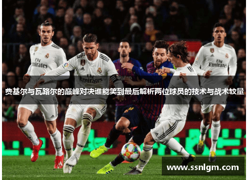 费基尔与瓦路尔的巅峰对决谁能笑到最后解析两位球员的技术与战术较量